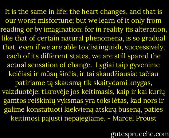 It is the same in life; the heart changes, and that is our worst misfortune; but we learn of it only from reading or by imagination; for in reality its alteration, like that of certain natural phenomena, is so gradual that, even if we are able to distinguish, successively, each of its different states, we are still spared the actual sensation of change.<br /><br />Lygiai taip gyvenime keičiasi ir mūsų širdis, ir tai skaudžiausia; tačiau patiriame tą skausmą tik skaitydami knygas, vaizduotėje; tikrovėje jos keitimasis, kaip ir kai kurių gamtos reiškinių vyksmas yra toks lėtas, kad nors ir galime konstatuoti kiekvieną atskirą būseną, paties keitimosi pajusti nepajėgiame. - Marcel Proust