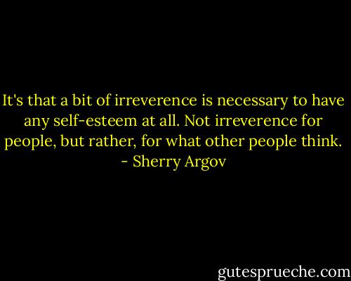 It's that a bit of irreverence is necessary to have any self-esteem at all. Not irreverence for people, but rather, for what other people think. - Sherry Argov