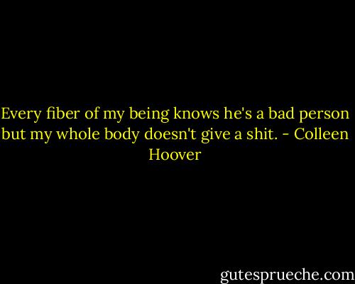Every fiber of my being knows he's a bad person but my whole body doesn't give a shit. - Colleen Hoover