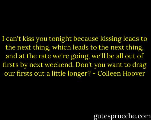 I can't kiss you tonight because kissing leads to the next thing, which leads to the next thing, and at the rate we're going, we'll be all out of firsts by next weekend. Don't you want to drag our firsts out a little longer? - Colleen Hoover