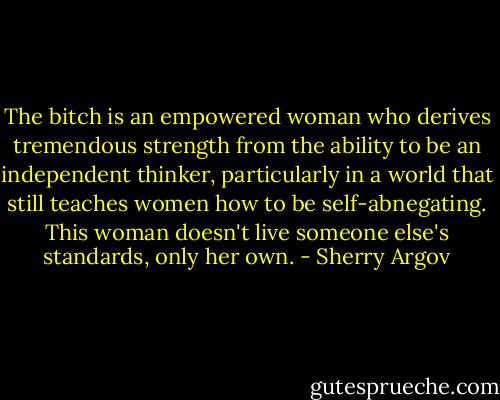 The bitch is an empowered woman who derives tremendous strength from the ability to be an independent thinker, particularly in a world that still teaches women how to be self-abnegating. This woman doesn't live someone else's standards, only her own. - Sherry Argov