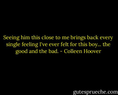Seeing him this close to me brings back every single feeling I've ever felt for this boy... the good and the bad. - Colleen Hoover