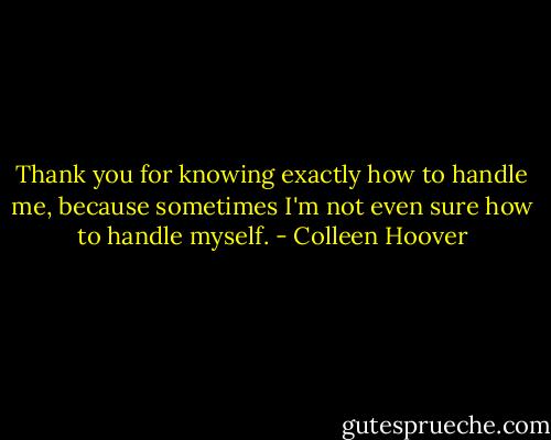 Thank you for knowing exactly how to handle me, because sometimes I'm not even sure how to handle myself. - Colleen Hoover