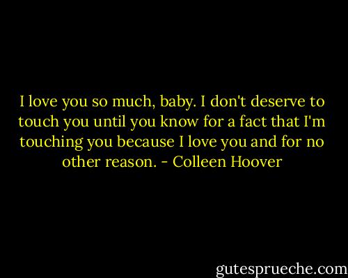 I love you so much, baby. I don't deserve to touch you until you know for a fact that I'm touching you because I love you and for no other reason. - Colleen Hoover