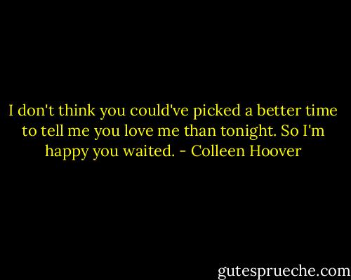 I don't think you could've picked a better time to tell me you love me than tonight. So I'm happy you waited. - Colleen Hoover