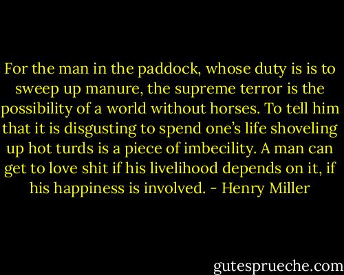 For the man in the paddock, whose duty is is to sweep up manure,<br />the supreme terror is the possibility of a world without horses. To<br />tell him that it is disgusting to spend one’s life shoveling up hot<br />turds is a piece of imbecility. A man can get to love shit if his<br />livelihood depends on it, if his happiness is involved. - Henry Miller