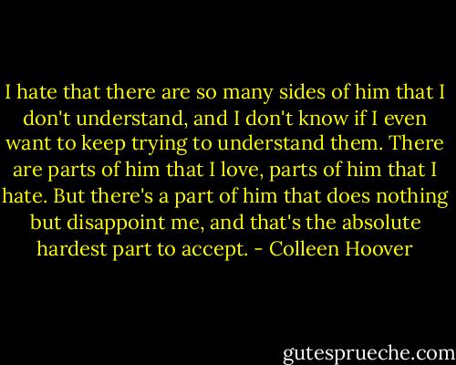 I hate that there are so many sides of him that I don't understand, and I don't know if I even want to keep trying to understand them. There are parts of him that I love, parts of him that I hate. But there's a part of him that does nothing but disappoint me, and that's the absolute hardest part to accept. - Colleen Hoover