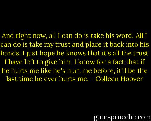 And right now, all I can do is take his word. All I can do is take my trust and place it back into his hands. I just hope he knows that it's all the trust I have left to give him. I know for a fact that if he hurts me like he's hurt me before, it'll be the last time he ever hurts me. - Colleen Hoover