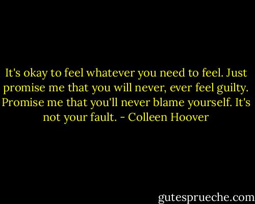 It's okay to feel whatever you need to feel. Just promise me that you will never, ever feel guilty. Promise me that you'll never blame yourself. It's not your fault. - Colleen Hoover