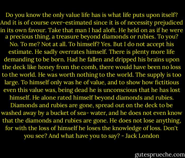 Do you know the only value life has is what life puts upon itself? And it is of course over-estimated since it is of necessity prejudiced in its own favour. Take that man I had aloft. He held on as if he were a precious thing, a treasure beyond diamonds or rubies. To you? No. To me? Not at all. To himself? Yes. But I do not accept his estimate. He sadly overrates himself. There is plenty more life demanding to be born. Had he fallen and dripped his brains upon the deck like honey from the comb, there would have been no loss to the world. He was worth nothing to the world. The supply is too large. To himself only was he of value, and to show how fictitious even this value was, being dead he is unconscious that he has lost himself. He alone rated himself beyond diamonds and rubies. Diamonds and rubies are gone, spread out on the deck to be washed away by a bucket of sea- water, and he does not even know that the diamonds and rubies are gone. He does not lose anything, for with the loss of himself he loses the knowledge of loss. Don't you see? And what have you to say? - Jack London