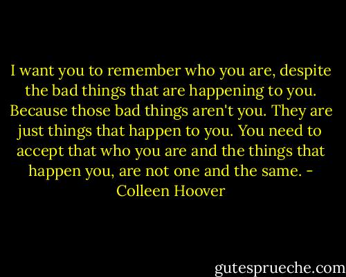 I want you to remember who you are, despite the bad things that are happening to you. Because those bad things aren't you. They are just things that happen to you. You need to accept that who you are and the things that happen you, are not one and the same. - Colleen Hoover