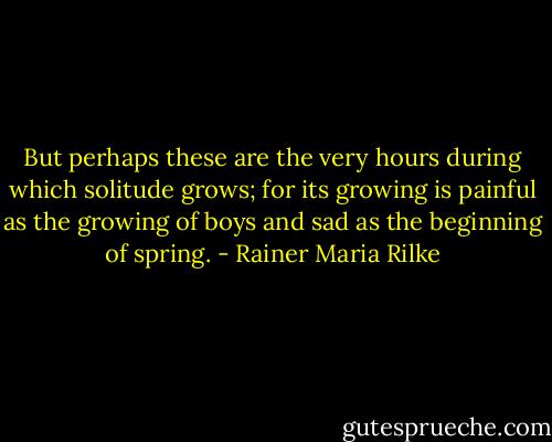 But perhaps these are the very hours during which solitude grows; for its growing is painful as the growing of boys and sad as the beginning of spring. - Rainer Maria Rilke