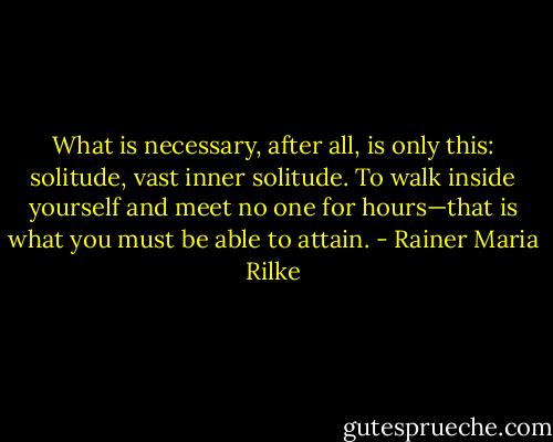 What is necessary, after all, is only this: solitude, vast inner solitude. To walk inside yourself and meet no one for hours—that is what you must be able to attain. - Rainer Maria Rilke