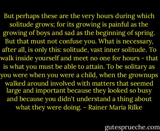But perhaps these are the very hours during which solitude grows; for its growing is painful as the growing of boys and sad as the beginning of spring. But that must not confuse you. What is necessary, after all, is only this: solitude, vast inner solitude. To walk inside yourself and meet no one for hours - that is what you must be able to attain. To be solitary as you were when you were a child, when the grownups walked around involved with matters that seemed large and important because they looked so busy and because you didn't understand a thing about what they were doing. - Rainer Maria Rilke