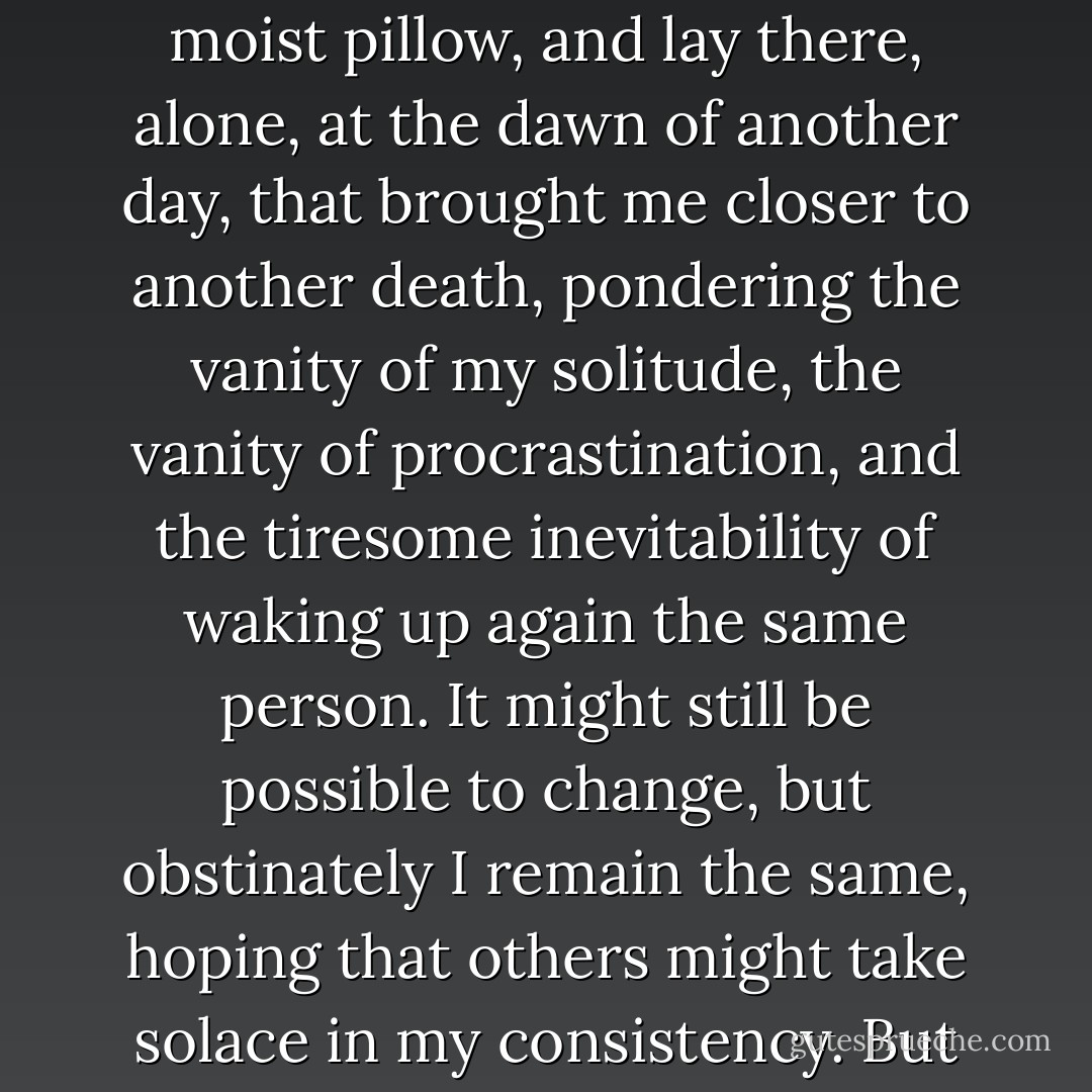 SONG OF DAWN<br /><br />I saw the sun rise by accident.<br />It was a horrible sight.<br />Annoyed by its splendor, I sought refuge<br />in a moist pillow, and lay there, alone,<br />at the dawn of another day,<br />that brought me closer to another death,<br />pondering the vanity of my solitude,<br />the vanity of procrastination,<br />and the tiresome inevitability of waking up<br />again the same person.<br />It might still be possible to change,<br />but obstinately I remain the same,<br />hoping that others might take solace<br />in my consistency.<br />But perhaps they take no solace in it,<br />perhaps they too find it tedious. - John Tottenham