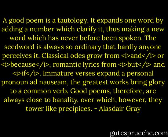 A good poem is a tautology. It expands one word by adding a number which clarify it, thus making a new word which has never before been spoken. The seedword is always so ordinary that hardly anyone perceives it. Classical odes grow from <i>and</i> or <i>because</i>, romantic lyrics from <i>but</i> and <i>if</i>. Immature verses expand a personal pronoun ad nauseam, the greatest works bring glory to a common verb. Good poems, therefore, are always close to banality, over which, however, they tower like precipices. - Alasdair Gray