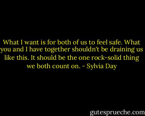 What I want is for both of us to feel safe. What you and I have together shouldn't be draining us like this. It should be the one rock-solid thing we both count on. - Sylvia Day