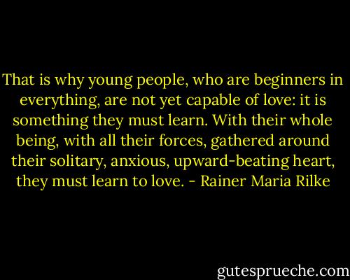 That is why young people, who are beginners in everything, are not yet capable of love: it is something they must learn. With their whole being, with all their forces, gathered around their solitary, anxious, upward-beating heart, they must learn to love. - Rainer Maria Rilke