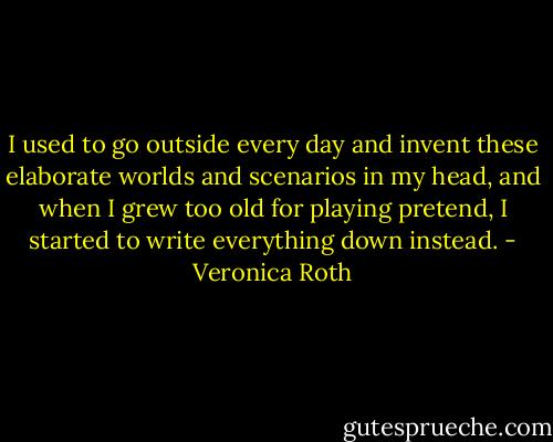 I used to go outside every day and invent these elaborate worlds and scenarios in my head, and when I grew too old for playing pretend, I started to write everything down instead. - Veronica Roth
