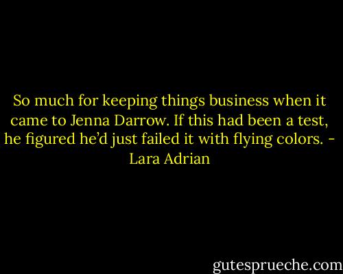 So much for keeping things business when it came to Jenna Darrow. If this had been a test, he figured he’d just failed it with flying colors. - Lara Adrian