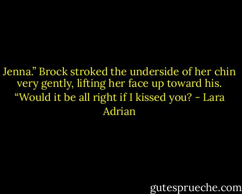 Jenna.” Brock stroked the underside of her chin very gently, lifting her face up toward his. “Would it be all right if I kissed you? - Lara Adrian