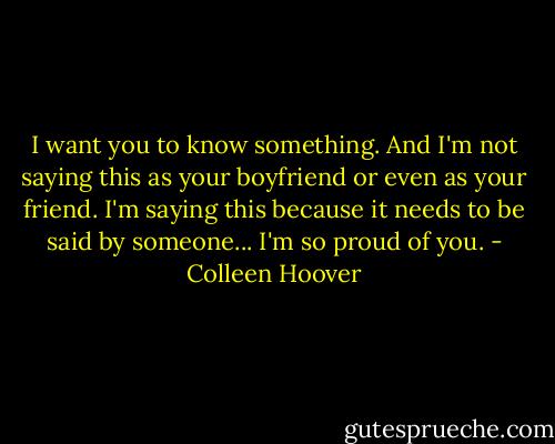 I want you to know something. And I'm not saying this as your boyfriend or even as your friend. I'm saying this because it needs to be said by someone... I'm so proud of you. - Colleen Hoover