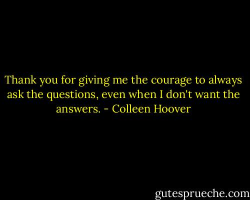 Thank you for giving me the courage to always ask the questions, even when I don't want the answers. - Colleen Hoover