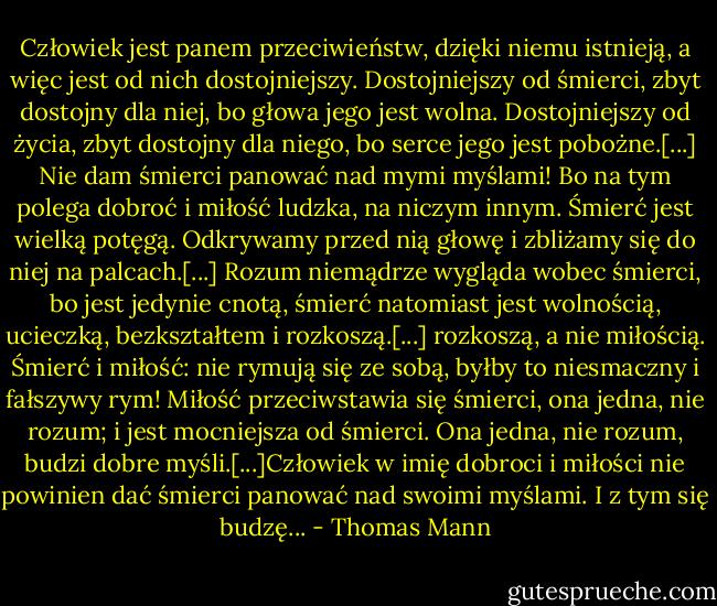 Człowiek jest panem przeciwieństw, dzięki niemu istnieją, a więc jest od nich dostojniejszy. Dostojniejszy od śmierci, zbyt dostojny dla niej, bo głowa jego jest wolna. Dostojniejszy od życia, zbyt dostojny dla niego, bo serce jego jest pobożne.[...] Nie dam śmierci panować nad mymi myślami! Bo na tym polega dobroć i miłość ludzka, na niczym innym. Śmierć jest wielką potęgą. Odkrywamy przed nią głowę i zbliżamy się do niej na palcach.[...] Rozum niemądrze wygląda wobec śmierci, bo jest jedynie cnotą, śmierć natomiast jest wolnością, ucieczką, bezkształtem i rozkoszą.[...] rozkoszą, a nie miłością. Śmierć i miłość: nie rymują się ze sobą, byłby to niesmaczny i fałszywy rym! Miłość przeciwstawia się śmierci, ona jedna, nie rozum; i jest mocniejsza od śmierci. Ona jedna, nie rozum, budzi dobre myśli.[...]Człowiek w imię dobroci i miłości nie powinien dać śmierci panować nad swoimi myślami. I z tym się budzę... - Thomas Mann