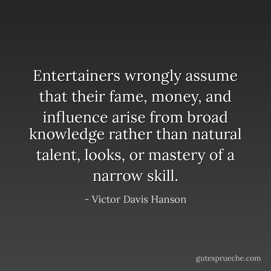 Entertainers wrongly assume that their fame, money, and influence arise from broad knowledge rather than natural talent, looks, or mastery of a narrow skill. - Victor Davis Hanson