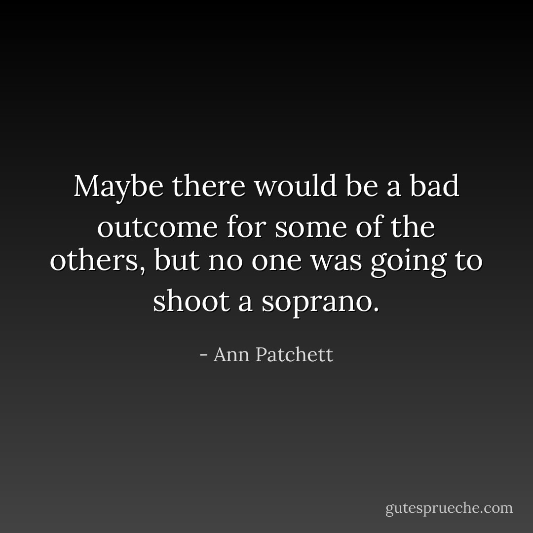 Maybe there would be a bad outcome for some of the others, but no one was going to shoot a soprano. - Ann Patchett