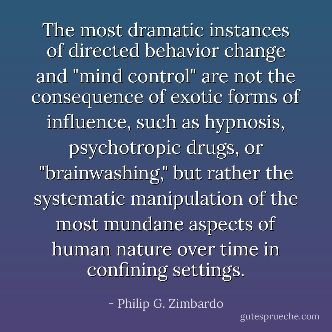 The most dramatic instances of directed behavior change and "mind control" are not the consequence of exotic forms of influence, such as hypnosis, psychotropic drugs, or "brainwashing," but rather the systematic manipulation of the most mundane aspects of human nature over time in confining settings. - Philip G. Zimbardo