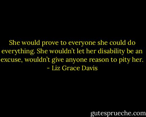 She would prove to everyone she could do everything. She wouldn’t let her disability be an excuse, wouldn’t give anyone reason to pity her. - Liz Grace Davis