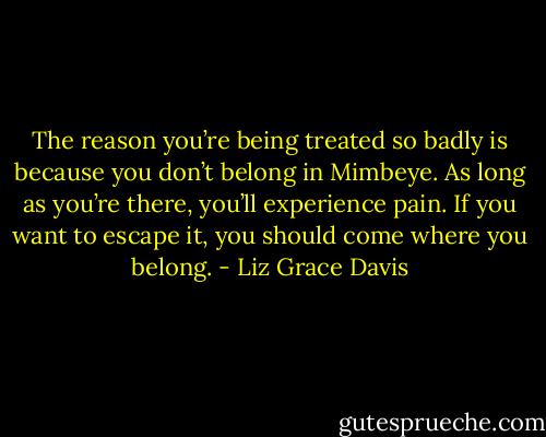 The reason you’re being treated so badly is because you don’t belong in Mimbeye. As long as you’re there, you’ll experience pain. If you want to escape it, you should come where you belong. - Liz Grace Davis