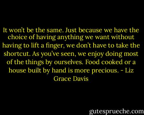 It won’t be the same. Just because we have the choice of having anything we want without having to lift a finger, we don’t have to take the shortcut. As you’ve seen, we enjoy doing most of the things by ourselves. Food cooked or a house built by hand is more precious. - Liz Grace Davis