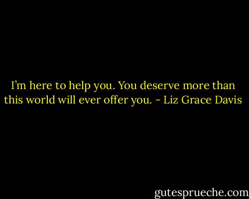 I’m here to help you. You deserve more than this world will ever offer you. - Liz Grace Davis