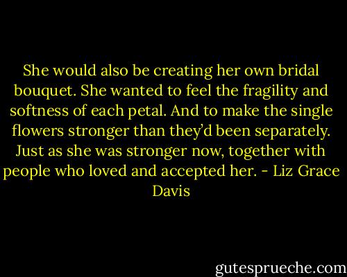 She would also be creating her own bridal bouquet. She wanted to feel the fragility and softness of each petal. And to make the single flowers stronger than they’d been separately. Just as she was stronger now, together with people who loved and accepted her. - Liz Grace Davis