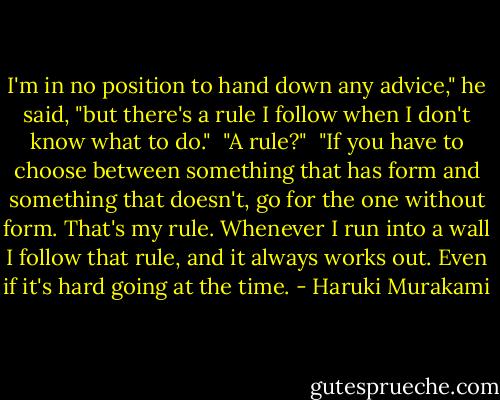 I'm in no position to hand down any advice," he said, "but there's a rule I follow when I don't know what to do."<br /><br />"A rule?"<br /><br />"If you have to choose between something that has form and something that doesn't, go for the one without form. That's my rule. Whenever I run into a wall I follow that rule, and it always works out. Even if it's hard going at the time. - Haruki Murakami