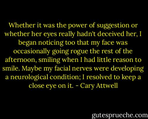 Whether it was the power of suggestion or whether her eyes really hadn't deceived her, I began noticing too that my face was occasionally going rogue the rest of the afternoon, smiling when I had little reason to smile. Maybe my facial nerves were developing a neurological condition; I resolved to keep a close eye on it. - Cary Attwell