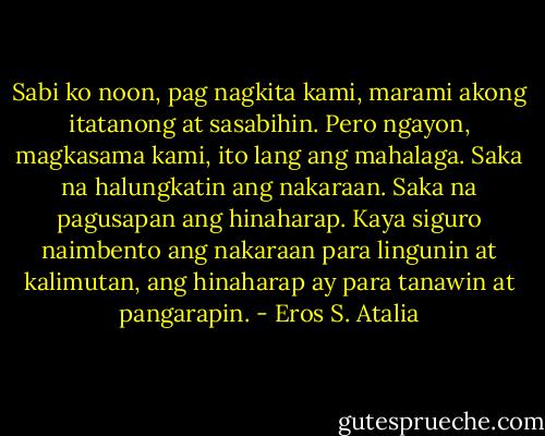 Sabi ko noon, pag nagkita kami, marami akong itatanong at sasabihin. Pero ngayon, magkasama kami, ito lang ang mahalaga. Saka na halungkatin ang nakaraan. Saka na pagusapan ang hinaharap. Kaya siguro naimbento ang nakaraan para lingunin at kalimutan, ang hinaharap ay para tanawin at pangarapin. - Eros S. Atalia