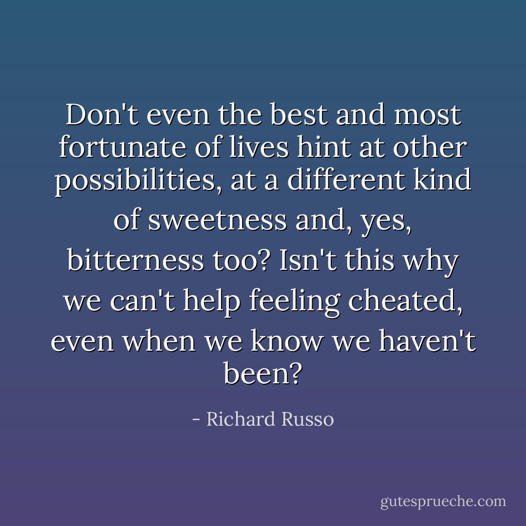 Don't even the best and most fortunate of lives hint at other possibilities, at a different kind of sweetness and, yes, bitterness too? Isn't this why we can't help feeling cheated, even when we know we haven't been? - Richard Russo