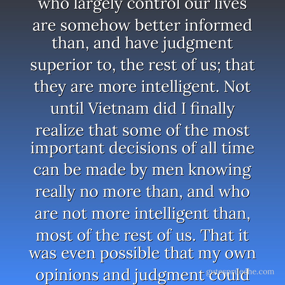 I was stunned. I was, and I knew it, an ordinary person who long after he was grown retained the childhood assumption that the people who largely control our lives are somehow better informed than, and have judgment superior to, the rest of us; that they are more intelligent. Not until Vietnam did I finally realize that some of the most important decisions of all time can be made by men knowing really no more than, and who are not more intelligent than, most of the rest of us. That it was even possible that my own opinions and judgment could be as good as and maybe better than a politician's who made a decision of profound consequence. - Jack Finney