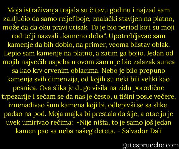 Moja istraživanja trajala su čitavu godinu i najzad sam zaključio da samo reljef boje, znalački stavljen na platno, može da da oku pravi utisak. To je bio period koji su moji roditelji nazvali „kameno doba“. Upotrebljavao sam kamenje da bih dobio, na primer, veoma blistav oblak. Lepio sam kamenje na platno, a zatim ga bojio. Jedan od mojih najvećih uspeha u ovom žanru je bio zalazak sunca sa kao krv crvenim oblacima. Nebo je bilo prepuno kamenja svih dimenzija, od kojih su neki bili veliki kao pesnica. Ova slika je dugo visila na zidu porodične trpezarije i sećam se da nas je često, u tišini posle večere, iznenađivao šum kamena koji bi, odlepivši se sa slike, padao na pod. Moja majka bi prestala da šije, a otac ju je uvek umirivao rečima: <br />-Nije ništa, to je samo još jedan kamen pao sa neba našeg deteta. - Salvador Dalí