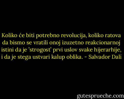 Koliko će biti potrebno revolucija, koliko ratova da bismo se vratili onoj izuzetno reakcionarnoj istini da je ’strogost’ prvi uslov svake hijerarhije, i da je stega ustvari kalup oblika. - Salvador Dalí