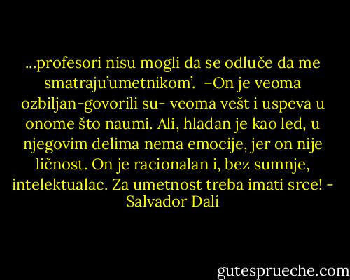 ...profesori nisu mogli da se odluče da me smatraju’umetnikom’.<br /> –On je veoma ozbiljan-govorili su- veoma vešt i uspeva u onome što naumi. Ali, hladan je kao led, u njegovim delima nema emocije, jer on nije ličnost. On je racionalan i, bez sumnje, intelektualac. Za umetnost treba imati srce! - Salvador Dalí