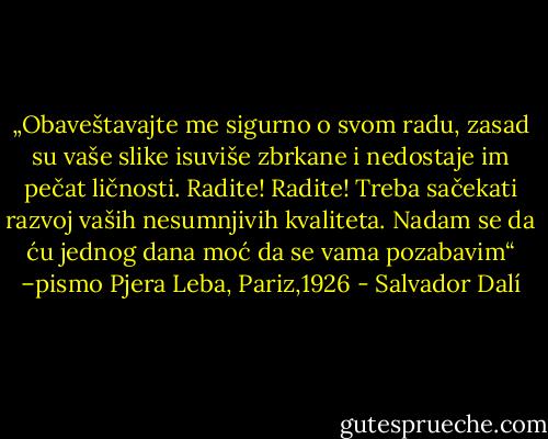„Obaveštavajte me sigurno o svom radu, zasad su vaše slike isuviše zbrkane i nedostaje im pečat ličnosti. Radite! Radite! Treba sačekati razvoj vaših nesumnjivih kvaliteta. Nadam se da ću jednog dana moć da se vama pozabavim“ –pismo Pjera Leba, Pariz,1926 - Salvador Dalí