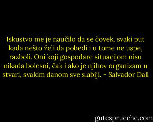 Iskustvo me je naučilo da se čovek, svaki put kada nešto želi da pobedi i u tome ne uspe, razboli. Oni koji gospodare situacijom nisu nikada bolesni, čak i ako je njihov organizam u stvari, svakim danom sve slabiji. - Salvador Dalí