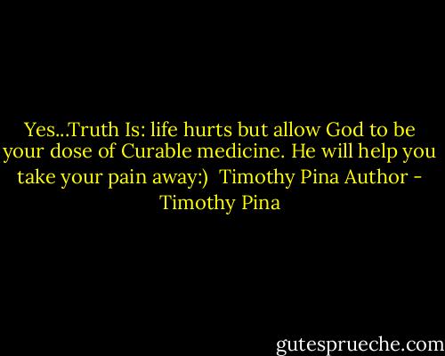Yes...Truth Is: life hurts but allow God to be your dose of Curable medicine. He will help you take your pain away:)<br /><br />Timothy Pina<br />Author - Timothy Pina