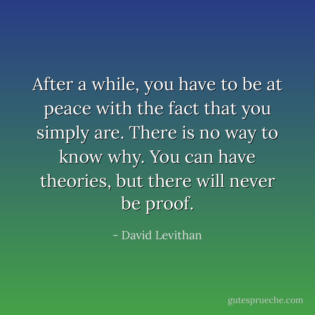 After a while, you have to be at peace with the fact that you simply are. There is no way to know why. You can have theories, but there will never be proof. - David Levithan