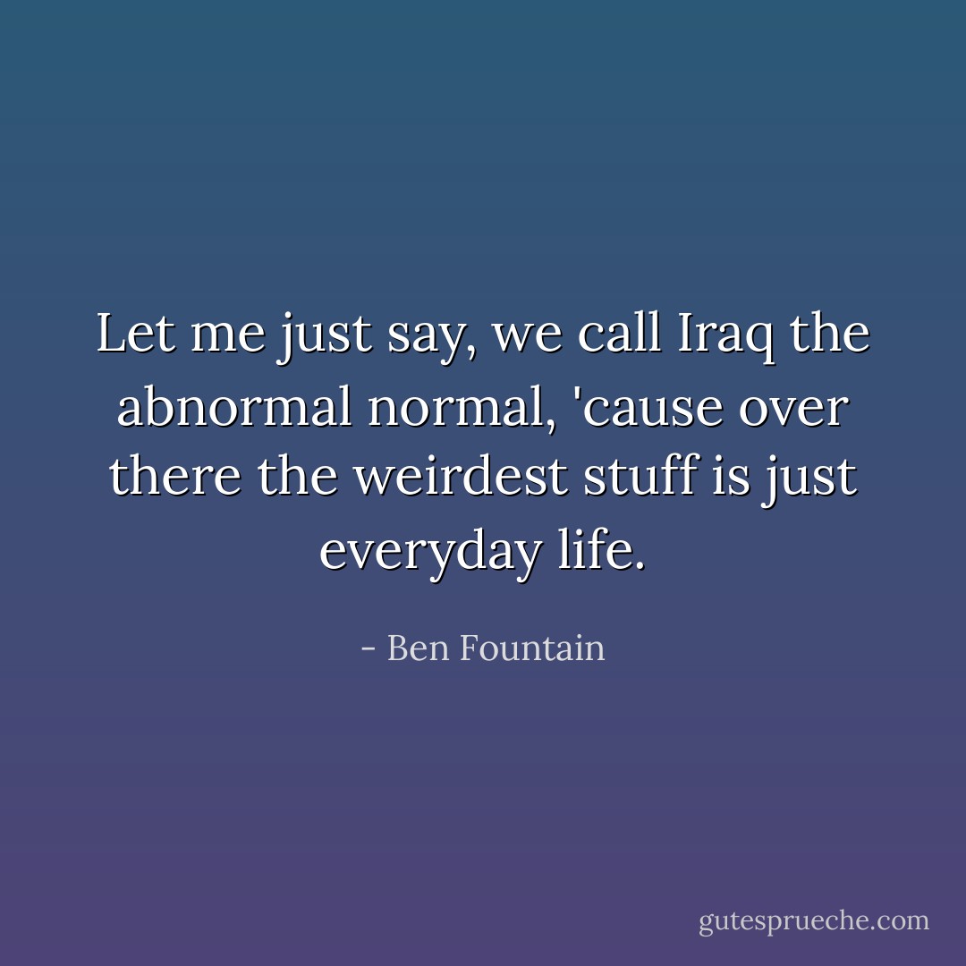 Let me just say, we call Iraq the abnormal normal, 'cause over there the weirdest stuff is just everyday life. - Ben Fountain