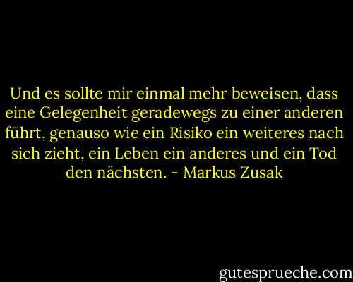 Und es sollte mir einmal mehr beweisen, dass eine Gelegenheit geradewegs zu einer anderen führt, genauso wie ein Risiko ein weiteres nach sich zieht, ein Leben ein anderes und ein Tod den nächsten. - Markus Zusak